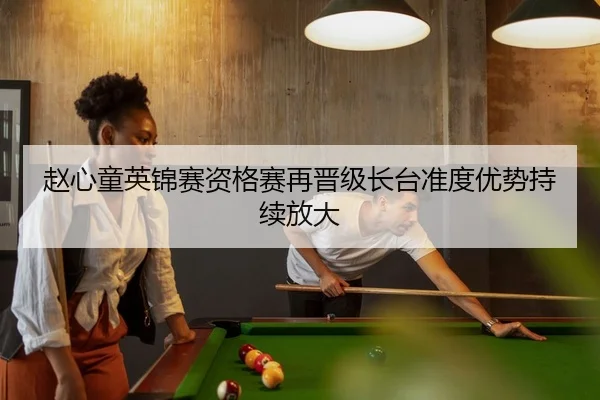 赵心童英锦赛资格赛再晋级长台准度优势持续放大